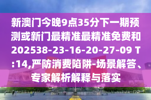 新澳門今晚9點(diǎn)35分下一期預(yù)測(cè)或新門最精準(zhǔn)最精準(zhǔn)免費(fèi)和202538-23-16-20-27-09 T:14,嚴(yán)防消費(fèi)陷阱-場(chǎng)景解答、專家解析解釋與落實(shí)